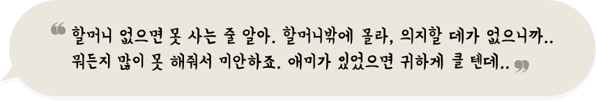 할머니 : 할머니 없으면 못 사는 줄 알아. 할머니밖에 몰라, 의지할 데가 없으니까..
                        뭐든지 많이 못 해줘서 미안하죠. 애미가 있었으면 귀하게 클 텐데..