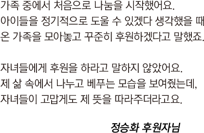 
				                            가족 중에서 처음으로 나눔을 시작했어요.
				                            아이들을 정기적으로 도울 수 있겠다 생각했을 때
				                            온 가족을 모아놓고 꾸준히 후원하겠다고 말했죠.
				                            
				                            자녀들에게 후원을 하라고 말하지 않았어요.
				                            제 삶 속에서 나누고 베푸는 모습을 보여줬는데,
				                            자녀들이 고맙게도 제 뜻을 따라주더라고요.
				                            
				                            정승화 후원자님
				                        