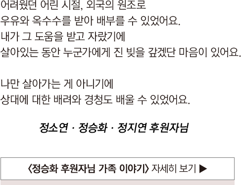 
				                            어려웠던 어린 시절, 외국의 원조로 
				                            우유와 옥수수를 받아 배부를 수 있었어요.
				                            내가 그 도움을 받고 자랐기에 
				                            살아있는 동안 누군가에게 진 빚을 갚겠단 마음이 있어요.
				                            
				                            나만 살아가는 게 아니기에 
				                            상대에 대한 배려와 경청도 배울 수 있었어요.													
				                        
				                            정소연ㆍ정승화ㆍ정지연 후원자님
				                        