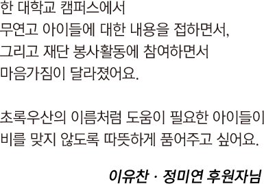 
															한 대학교 캠퍼스에서 
															무연고 아이들에 대한 내용을 접하면서,
															그리고 재단 봉사활동에 참여하면서 
															마음가짐이 달라졌어요.
															
															초록우산의 이름처럼 도움이 필요한 아이들이
															비를 맞지 않도록 따뜻하게 품어주고 싶어요.		
															
															이유찬ㆍ정미연 후원자님
														