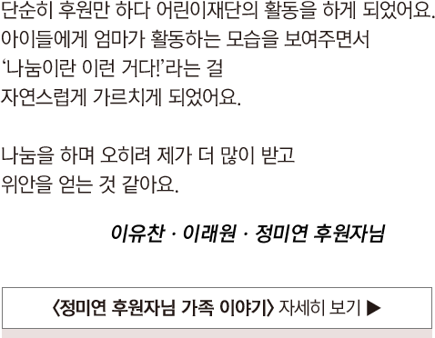 
				                            단순히 후원만 하다 어린이재단의 활동을 하게 되었어요.
				                            아이들에게 엄마가 활동하는 모습을 보여주면서
				                            ‘나눔이란 이런 거다!’라는 걸
				                            자연스럽게 가르치게 되었어요.
				                            
				                            나눔을 하며 오히려 제가 더 많이 받고
				                            위안을 얻는 것 같아요.
				
				                            이유찬ㆍ이래원ㆍ정미연 후원자님
				                        
