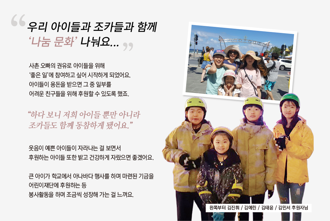 
				                                    “우리 아이들과 조카들과 함께
				                                    나눔 문화 나눠요...”
				
				                                    사촌 오빠의 권유로 아이들을 위해 
				                                    ‘좋은 일’에 참여하고 싶어 시작하게 되었어요. 
				                                    아이들이 용돈을 받으면 그 중 일부를
				                                    어려운 친구들을 위해 후원할 수 있도록 했죠.				
				                                    
				                                    “하다 보니 저희 아이들 뿐만 아니라 
				                                    조카들도 함께 동참하게 됐어요.”
				
				                                    웃음이 예쁜 아이들이 자라나는 걸 보면서
				                                    후원하는 아이들 또한 밝고 건강하게 자랐으면 좋겠어요.
				                                    
				                                    큰 아이가 학교에서 아나바다 행사를 하며 마련된 기금을
				                                    어린이재단에 후원하는 등
				                                    봉사활동을 하며 조금씩 성장해 가는 걸 느껴요.
				
				                                    왼쪽부터 김진휘 / 김예린 / 김태윤 / 김민서 후원자님
				                                