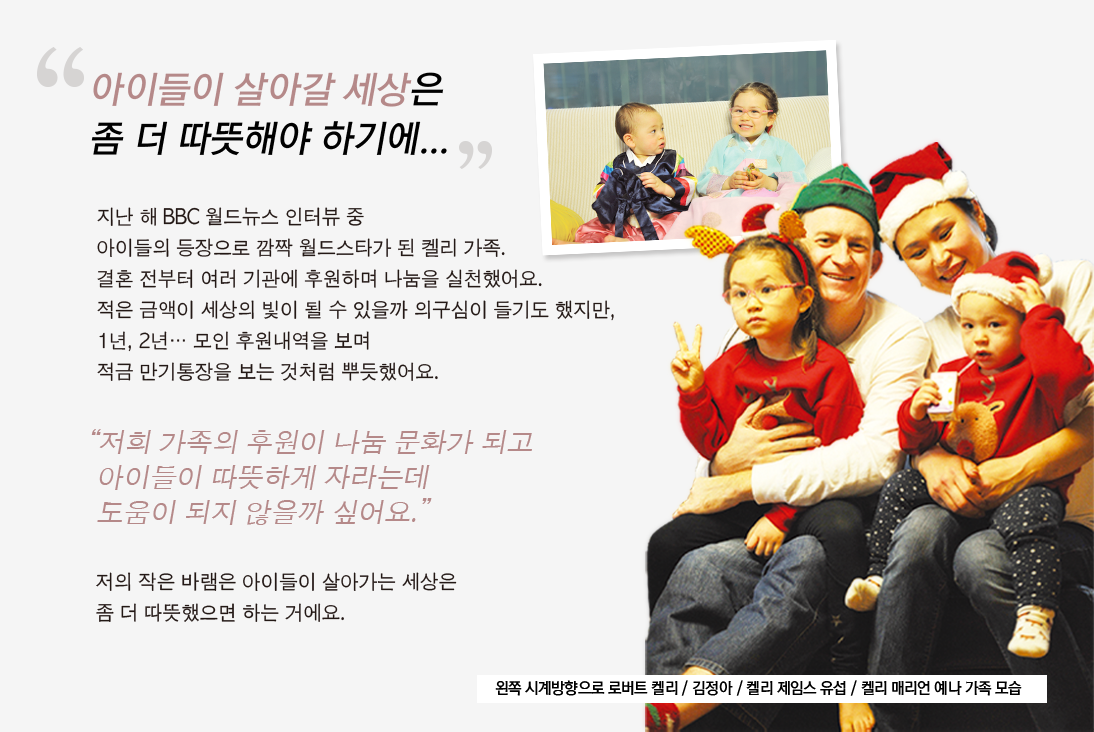 
				                                    “아이들이 살아갈 세상은
				                                    좀 더 따뜻해야 하기에...”
				
				                                    지난 해 BBC 월드뉴스 인터뷰 중 
				                                    아이들의 등장으로 깜짝 월드스타가 된 켈리 가족.
				                                    결혼 전부터 여러 기관에 후원하며 나눔을 실천했어요.
				                                    적은 금액이 세상의 빛이 될 수 있을까 의구심이 들기도 했지만,
				                                    1년, 2년… 모인 후원내역을 보며 
				                                    적금 만기통장을 보는 것처럼 뿌듯했어요.
				
				                                    “저희 가족의 후원이 나눔 문화가 되고
				                                    아이들이 따뜻하게 자라는데 
				                                    도움이 되지 않을까 싶어요.”
				                                    
				                                    저의 작은 바램은 아이들이 살아가는 세상은
				                                    좀 더 따뜻했으면 하는 거에요.
				
				                                    왼쪽 시계방향으로 로버트 켈리 / 김정아 / 켈리 제임스 유섭 / 켈리 매리언 예나 가족 모습
				                                