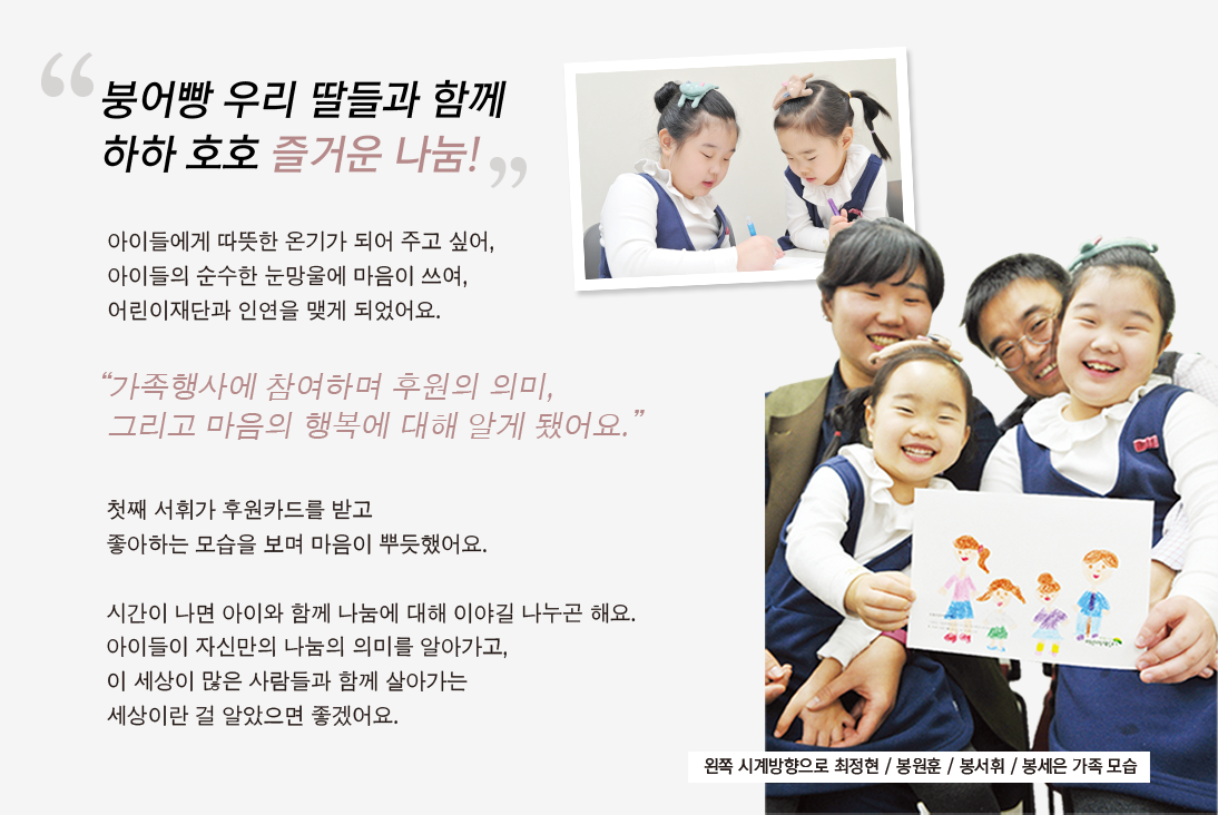 
				                                    “붕어빵 우리 딸들과 함께
				                                    하하 호호 즐거운 나눔!”
				
				                                    아이들에게 따뜻한 온기가 되어 주고 싶어,
				                                    아이들의 순수한 눈망울에 마음이 쓰여,
				                                    어린이재단과 인연을 맺게 되었어요.
				                                    
				                                    “가족행사에 참여하며 후원의 의미,
				                                    그리고 마음의 행복에 대해 알게 됐어요.”
				
				                                    첫째 서휘가 후원카드를 받고
				                                    좋아하는 모습을 보며 마음이 뿌듯했어요.
				                                    
				                                    시간이 나면 아이와 함께 나눔에 대해 이야길 나누곤 해요.
				                                    아이들이 자신만의 나눔의 의미를 알아가고,
				                                    이 세상이 많은 사람들과 함께 살아가는
				                                    세상이란 걸 알았으면 좋겠어요.
				
				                                    왼쪽 시계방향으로 최정현 / 봉원훈 / 봉서휘 / 봉세은 가족 모습
				                                