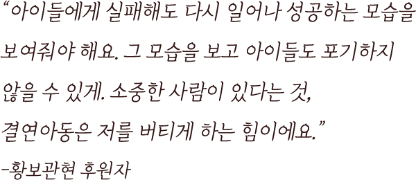 
                                        “아이들에게 실패해도 다시 일어나 성공하는 모습을
                                        보여줘야 해요. 그 모습을 보고 아이들도 포기하지 
                                        않을 수 있게. 소중한 사람이 있다는 것, 
                                        결연아동은 저를 버티게 하는 힘이에요.”
                                        -황보관현 후원자
                                    