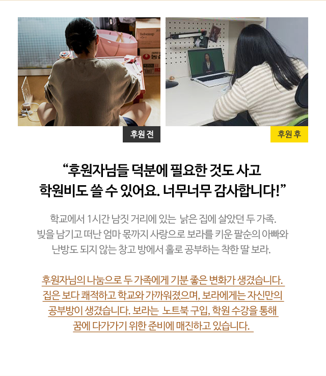 
                        
                        “후원자님들 덕분에 필요한 것도 사고 학원비도 쓸 수 있어요. 너무너무 감사합니다!”
                        학교에서 1시간 남짓 거리에 있는  낡은 집에 살았던 두 가족.
                        빚을 남기고 떠난 엄마 몫까지 사랑으로 보라를 키운 팔순의 아빠와 
                        난방도 되지 않는 창고 방에서 홀로 공부하는 착한 딸 보라.  

                        후원자님의 나눔으로 두 가족에게 기분 좋은 변화가 생겼습니다. 
                        집은 보다 쾌적하고 학교와 가까워졌으며, 보라에게는 자신만의 
                        공부방이 생겼습니다. 보라는  노트북 구입, 학원 수강을 통해 
                        꿈에 다가가기 위한 준비에 매진하고 있습니다.  
                        