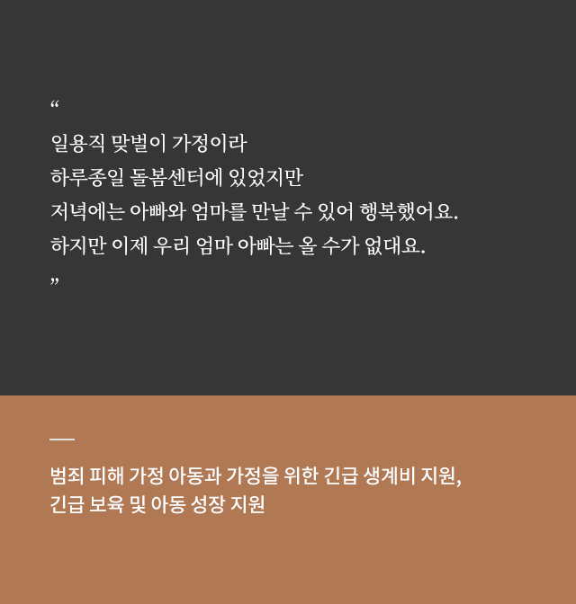 
																		[지원사례2]
																		“일용직 맞벌이 가정이라 
																		하루종일 돌봄센터에 있었지만 
																		저녁에는 아빠와 엄마를 만날 수 있어 행복했어요. 
																		하지만 이제 우리 엄마 아빠는 올 수가 없대요.”

																		범죄 피해 가정 아동과 가정을 위한 긴급 생계비 지원, 
																		긴급 보육 및 아동 성장 지원
																	