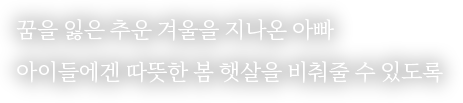 
                                            꿈을 잃은 추운 겨울을 지나온 아빠
                                            아이들에겐 따뜻한 봄 햇살을 비춰줄 수 있도록
                                        