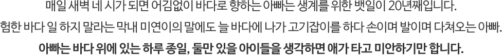 매일 새벽 네 시가 되면 어김없이 바다로 향하는 아빠는 생계를 위한 뱃일이 20년째입니다. 
															험한 바다 일 하지 말라는 막내 미연이의 말에도 늘 바다에 나가 고기잡이를 하다 손이며 발이며 다쳐오는 아빠. 
															아빠는 바다 위에 있는 하루 종일, 둘만 있을 아이들을 생각하면 애가 타고 미안하기만 합니다. 
															