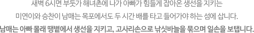 
															새벽 6시면 부둣가 해녀촌에 나가 아빠가 힘들게 잡아온 생선을 지키는 미연이와 승찬이 남매는 목포에서도 두 시간 배를 타고 들어가야 하는 섬에 삽니다. 
															남매는 아빠 몰래 땡볕에서 생선을 지키고, 고사리손으로 낚싯바늘을 묶으며 일손을 보탭니다. 
															