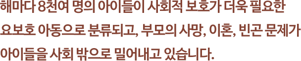 해마다 8천여 명의 아이들이 사회적 보호가 더욱 필요한 
															요보호 아동으로 분류되고, 부모의 사망, 이혼, 빈곤 문제가 아이들을 사회 밖으로 밀어내고 있습니다.