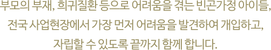 부모의 부재, 희귀질환 등으로 어려움을 겪는 빈곤가정 아이들, 전국 사업현장에서 
															가장 먼저 어려움을 발견하여 개입하고,자립할 수 있도록 끝까지 함께 합니다.