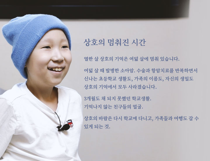 
														상호의 멈춰진 시간

														열한 살 상호의 기억은 여덟 살에 멈춰 있습니다.
			
														여덟 살 때 발병한 소아암. 수술과 항암치료를 반복하면서 
														신나는 초등학교 생활도, 가족의 이름도, 자신의 생일도 
														상호의 기억에서 모두 사라졌습니다. 
			
														3개월도 채 되지 못했던 학교생활. 
														기억나지 않는 친구들의 얼굴. 
			
														상호의 바람은 다시 학교에 다니고, 가족들과 여행도 갈 수 
														있게 되는 것. 
														