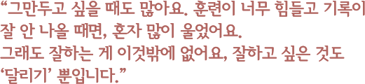 “그만두고 싶을 때도 많아요. 훈련이 너무 힘들고 기록이 잘 안 나올 때면, 혼자 많이 울었어요.그래도 잘하는 게 이것밖에 없어요, 잘하고 싶은 것도 ‘달리기’ 뿐입니다.”