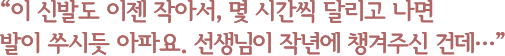 이 신발도 이젠 작아서, 몇 시간씩 달리고 나면 발이 쑤시듯 아파요. 선생님이 작년에 챙겨주신 건데…