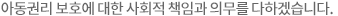 아동권리 보호에 대한 사회적 책임과 의무를 다하겠습니다.