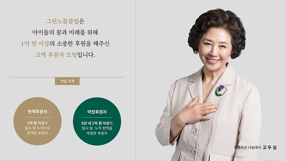 그린노블클럽은 아이들의 꿈과 미래를 위해 1억 원 이상의 소중한 후원을 해주신 고액 후원자 모입ㄴ디ㅏ. 가입자격: 헌액후원자-1억 원 이상의 일시 및 누적으로 헌액한 후원자, 약정후원자-5년 내 1억 원 이상의 일시 및 누적 헌액을 약정한 후원자/ 초록우산 나눔대사 고두심