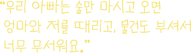 
									우리 아빠는 술만 마시고 오면
									엄마와 저를 떄리고, 물건도 부셔서
									너무 무서워요.
								