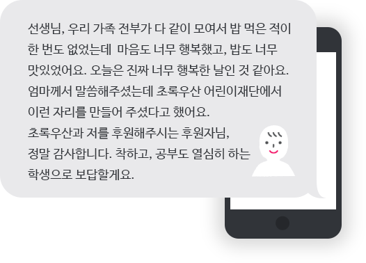 선생님, 우리 가족 전부가 다 같이 모여서 밥 먹은 적이
한 번도 없었는데 마음도 너무 행복했고, 밥도 너무
맛있었어요. 오늘은 진짜 너무 행복한 날인 것 같아요.
엄마께서 말씀해주셨는데 초록우산 어린이재단에서
이런 자리를 만들어 주셨다고 했어요.
초록우산과 저를 후원해주시는 후원자님,
정말 감사합니다. 착하고, 공부도 열심히 하는
학생으로 보답할게요.