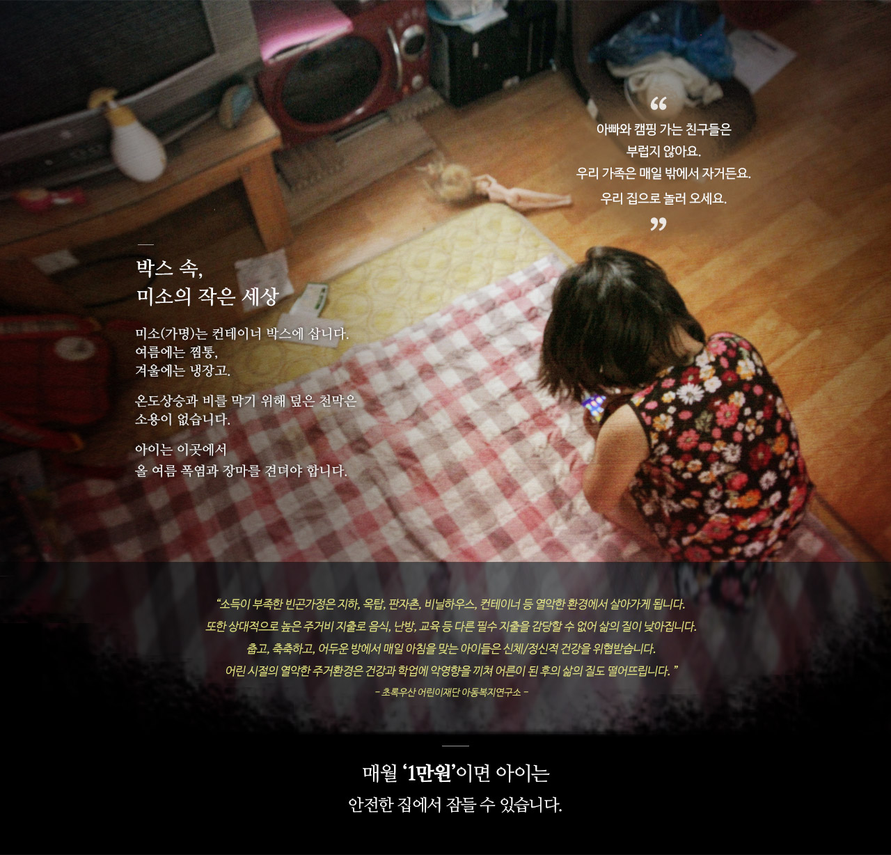 박스 속, 미소의 작은 세상  미소(가명)는 컨테이너 박스에 삽니다.여름에는 찜통, 겨울에는 냉장고.온도상승과 비를 막기 위해 덮은 천막은 소용이 없습니다.아이는 이곳에서 올 여름 폭염과 장마를 견뎌야 합니다. 컨테이너 난민