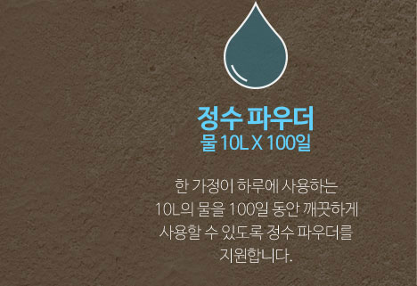 정수 파우더(물 10L X 100일): 한 가정이 하루에 사용하는 10L의 물을 100일 동안 깨끗하게 사용할 수 있도록 정수 파우더를 지원합니다.