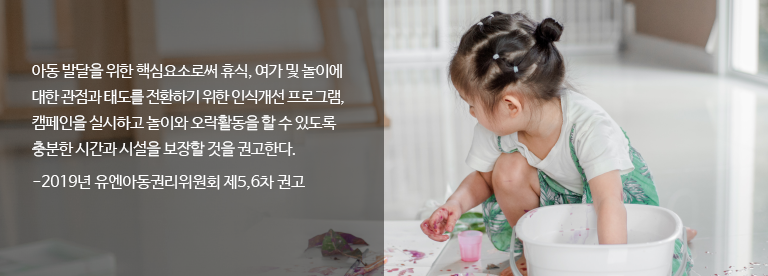 
																			아동 발달을 위한 핵심요소로써 휴식, 여가 및 놀이에 대한 관점과 태도를 전환하기 위한 인식개선 프로그램, 캠페인을 실시하고 놀이와 오락활동을 할 수 있도록 충분한 시간과 시설을 보장할 것을 권고한다.
																			-2019년 유엔아동권리위원회 제5,6차 권고
																		