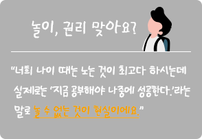 
																놀이, 권리 맞아요? :
																“너희 나이 때는 노는 것이 최고다 하시는데
																실제로는 ‘지금 공부해야 나중에 성공한다.’라는
																말로 놀 수 없는 것이 현실이에요.” 												
															