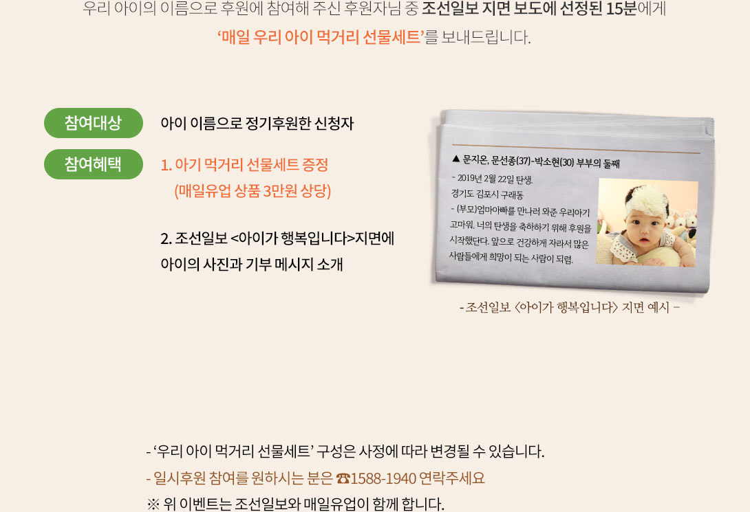 
										우리 아이의 이름으로 후원에 참여해 주신 후원자님 중 조선일보 지면 보도에 선정된 15분에게
										‘매일 우리 아이 먹거리 선물세트’를 보내드립니다.
										참여대상 : 아이 이름으로 정기후원한 신청자
										참여혜택 : 
										1. 아기 먹거리 선물세트 증정 (매일유업 상품 3만원 상당)
										2. 조선일보 <아이가 행복입니다>지면에 아이의 사진과 기부 메세지 소개
											2-1. <아이가 행복입니다> 신문 지면 내용 :
											▲ 문지온, 문선종(37)-박소현(30) 부부의 둘째
											- 2019년 2월 22일 탄생.
											경기도 김포시 구래동
											- (부모)엄마아빠를 만나러 와준 우리아기 
											고마워. 너의 탄생을 축하하기 위해 후원을 
											시작했단다. 앞으로 건강하게 자라서 많은 
											사람들에게 희망이 되는 사람이 되렴.
											
										- ‘우리 아이 먹거리 선물세트’ 구성은 사정에 따라 변경될 수 있습니다.  
										- 일시후원 참여를 원하시는 분은 ☎1588-1940 연락주세요
										※ 위 이벤트는 조선일보와 매일유업이 함께 합니다.
									
