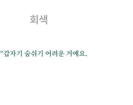 
									대한민국의 하늘은 회색입니다.
									“갑자기 숨쉬기 어려운 거예요.
									거의 학교에 다 왔는데 재채기 나오고... 그때 머리가 아팠어요.
									학교 나가면서도 머리가 너무 아프고... 
									미세먼지가 심한 날에는 눈도 가려워요. 
									빨개지기도 하고...”
									- 부산 거주 어린이(10세, 대한민국) -
								