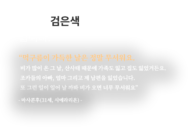 
									시에라리온의 하늘은 검은색 입니다.
									“먹구름이 가득한 날은 정말 무서워요.
									비가 많이 온 그 날, 산사태 때문에 가족도 잃고 집도 잃었거든요.
									조카들의 아빠, 엄마 그리고 제 남편을 잃었습니다.
									또 그런 일이 일어 날 까봐 비가 오면 너무 무서워요”
									- 마사콘후(31세, 시에라리온) -								
								