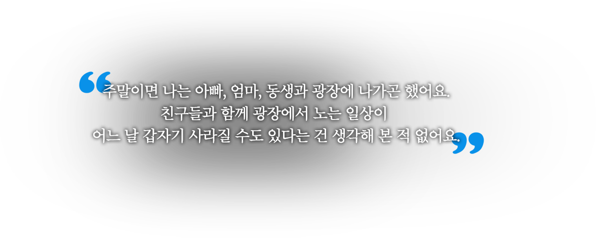 주말이면 나는 아빠, 엄마, 동생과 광장에 나가곤 했어요. 친구들과 함께 광장에서 노는 일상이 어느 날 갑자기 사라질 수도 있다는 건 생각해 본 적 없어요.