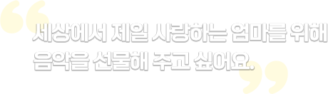 세상에서 제일 사랑하는 엄마를 위해 음악을 선물해 주고 싶어요.