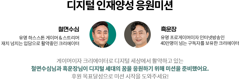 디지털 인재양성 은원미션
					  철면수심 : 유명 하스스톤 게이머 & 스트리머.
					  재치 넘치는 입담으로 활약중인 크리에이터.
					  /
					  흑운장 : 유명 프로게이머이자 인터넷방송인.
					  40만명이 넘는 구독자를 보유한 크리에이터
					  /
					  게이머이자 크리에이터로 디지털 세상에서 활약하고 있는
					  철면수심님과 흑운장님이 디지털 세대의 꿈을 응원하기 위해 미션을 준비했어요.
					  후원 목표달성으로 미션 시작을 도와주세요!
					  