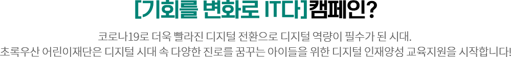 [기회를 변화로 it다]캠페인? 코로나19로 더욱 빨라진 디지털 전환속도와 함께 디지털 역량이 필수가 된 시대. 
					  초록우산 어린이재단은 디지털 시대 속 다양한 진로를 꿈꾸는 아이들을 위한 디지털 인재양성 교육지원을 시작합니다!