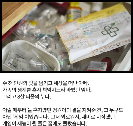 
								수 천 만원의 빚을 남기고 세상을 떠난 아빠. 
								가족의 생계를 혼자 책임지느라 바빴던 엄마. 
								그리고 8살 터울의 누나. 
			  
								어릴 때부터 늘 혼자였던 경원이의 곁을 지켜준 건, 그 누구도 
								아닌 ‘게임’이었습니다.  그저 외로워서, 재미로 시작했던 
								게임이 재능이 될 줄은 꿈에도 몰랐습니다. 
								