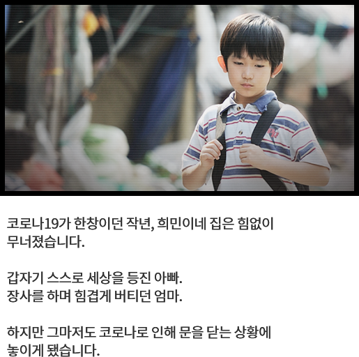 
								코로나19가 한창이던 작년, 희민이네 집은 힘없이무너졌습니다.
			  
								갑자기 스스로 세상을 등진 아빠. 
								장사를 하며 힘겹게 버티던 엄마. 
			  
								하지만 그마저도 코로나로 인해 문을 닫는 상황에 놓이게 됐습니다. 
								