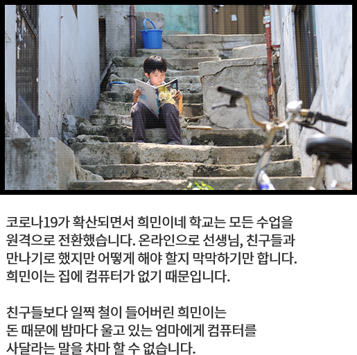 
								코로나19가 확산되면서 희민이네 학교는 모든 수업을 
								원격으로 전환했습니다. 온라인으로 선생님, 친구들과 
								만나기로 했지만 어떻게 해야 할지 막막하기만 합니다. 
								희민이는 집에 컴퓨터가 없기 때문입니다.
			  
								친구들보다 일찍 철이 들어버린 희민이는 
								돈 때문에 밤마다 울고 있는 엄마에게 컴퓨터를 
								사달라는 말을 차마 할 수 없습니다. 
								