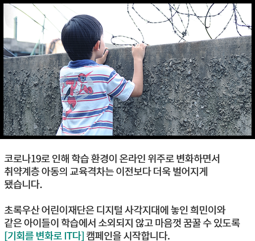 
								코로나19로 인해 학습 환경이 온라인 위주로 변화하면서 
								취약계층 아동의 교육격차는 이전보다 더욱 벌어지게 
								됐습니다.
			  
								초록우산 어린이재단은 디지털 사각지대에 놓인 희민이와 
								같은 아이들이 학습에서 소외되지 않고 마음껏 꿈꿀 수 있도록 
								[기회를 변화로 IT다] 캠페인을 시작합니다. 
								