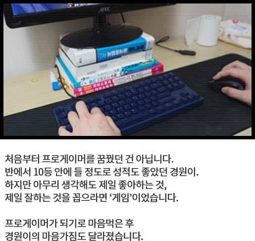 
								처음부터 프로게이머를 꿈꿨던 건 아닙니다. 
								반에서 10등 안에 들 정도로 성적도 좋았던 경원이. 
								하지만 아무리 생각해도 제일 좋아하는 것, 
								제일 잘하는 것을 꼽으라면 ‘게임’이었습니다.
			  
								프로게이머가 되기로 마음먹은 후 
								경원이의 마음가짐도 달라졌습니다. 
								