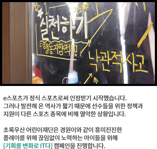 
								e스포츠가 정식 스포츠로써 인정받기 시작했습니다. 
								그러나 발전해 온 역사가 짧기 때문에 선수들을 위한 정책과 
								지원이 다른 스포츠 종목에 비해 열악한 상황입니다. 
			  
								초록우산 어린이재단은 경원이와 같이 흥미진진한 
								플레이를 위해 끊임없이 노력하는 아이들의 꿈을 돕기 위해 
								[기회를 변화로 IT다] 캠페인을 진행합니다.
								