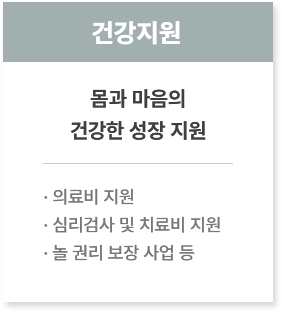 건강지원
						  몸과 마음의
						  건강한 성장 지원
							· 의료비 지원
							· 심리검사 및 치료비 지원
							· 놀 권리 보장 사업 등
						  