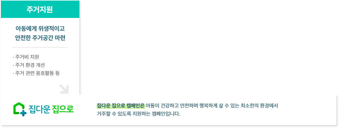 
						  주거지원
						  집다운 집으로 캠페인은 아동이 건강하고 안전하며 행복하게 살 수 있는 최소한의 환경에서 
						  거주할 수 있도록 지원하는 캠페인입니다.
						  