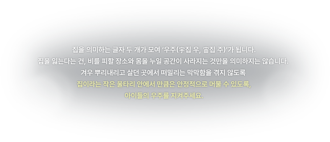 
					  집을 의미하는 글자 두 개가 모여 ‘우주(집 우, 집 주)’가 됩니다.
					  집을 잃는다는 건, 비를 피할 장소와 몸을 누일 공간이 사라지는 것만을 의미하지는 않습니다. 
					  겨우 뿌리내리고 살던 곳에서 떠밀리는 막막함을 겪지 않도록 
					  집이라는 작은 울타리 안에서 만큼은 안정적으로 머물 수 있도록,
					  아이들의 우주를 지켜주세요.
					  