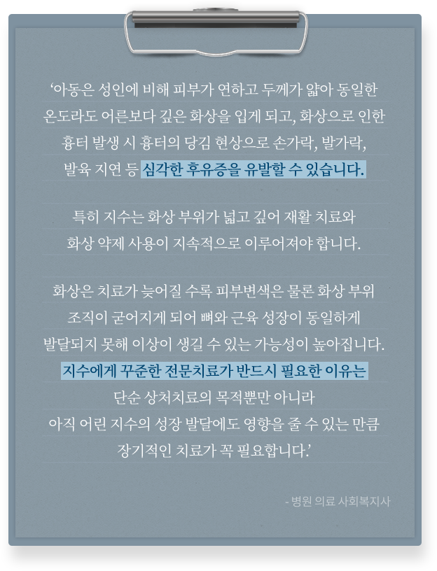 
						‘아동은 성인에 비해 피부가 연하고 두께가 얇아 동일한
						온도라도 어른보다 깊은 화상을 입게 되고, 화상으로 인한
						흉터 발생 시 흉터의 당김 현상으로 손가락, 발가락,
						발육 지연 등 심각한 후유증을 유발할 수 있습니다.
			
						특히 지수는 화상 부위가 넓고 깊어 재활 치료와
						화상 약제 사용이 지속적으로 이루어져야 합니다.
			
						화상은 치료가 늦어질 수록 피부변색은 물론 화상 부위
						조직이 굳어지게 되어 뼈와 근육 성장이 동일하게
						발달되지 못해 이상이 생길 수 있는 가능성이 높아집니다.
						지수에게 꾸준한 전문치료가 반드시 필요한 이유는
						단순 상처치료의 목적뿐만 아니라
						아직 어린 지수의 성장 발달에도 영향을 줄 수 있는 만큼
						장기적인 치료가 꼭 필요합니다.’
						-병원 의료 사회복지사-
						