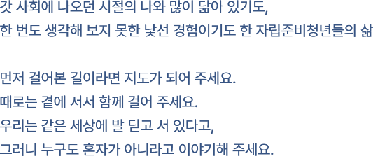 
					  갓 사회에 나오던 시절의 나와 많이 닮아 있기도,
					  한 번도 생각해 보지 못한 낯선 경험이기도 한 자립준비청년들의 삶
			
					  먼저 걸어본 길이라면 지도가 되어 주세요. 
					  때로는 곁에 서서 함께 걸어 주세요.
					  우리는 같은 세상에 발 딛고 서 있다고, 
					  그러니 누구도 혼자가 아니라고 이야기해 주세요.
					  