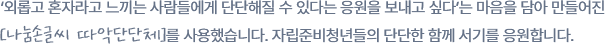 
					  ‘외롭고 혼자라고 느끼는 사람들에게 단단해질 수 있다는 응원을 보내고 싶다’는 마음을 담아 만들어진
					  [나눔손글씨 따악단단체]를 사용했습니다. 자립준비청년들의 단단한 함께 서기를 응원합니다.
						