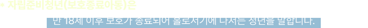 * 자립준비청년(보호종료아동)은 아동양육시설, 공동생활가정, 가정위탁 등의 보호를 받다가
					 만 18세 이후 보호가 종료되어 홀로서기에 나서는 청년을 말합니다.