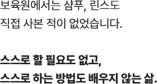 
					  보육원에서는 샴푸, 린스도 
					  직접 사본 적이 없었습니다.
			
					  스스로 할 필요도 없고, 
					  스스로 하는 방법도 배우지 않는 삶.
					  