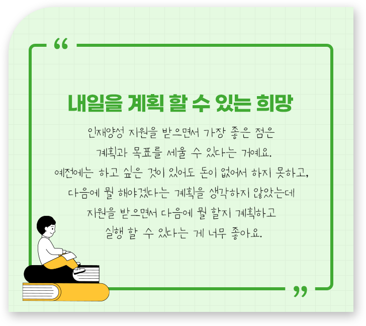 
									-내일을 계획 할 수 있는 희망.
									인재양성 지원을 받으면서 가장 좋은 점은 
									계획과 목표를 세울 수 있다는 거예요.
									예전에는 하고 싶은 것이 있어도 돈이 없어서 하지 못하고, 
									다음에 뭘 해야겠다는 계획을 생각하지 않았는데 
									지원을 받으면서 다음에 뭘 할지 계획하고 
									실행 할 수 있다는 게 너무 좋아요
									