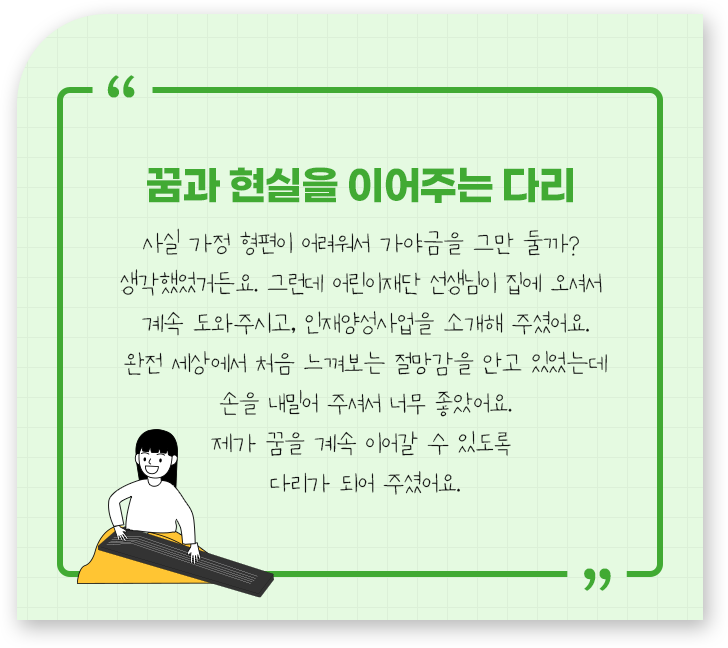 
									-꿈과 현실을 이어주는 다리.
									사실 가정 형편이 어려워서 가야금을 그만 둘까? 
									생각했었거든요. 그런데 어린이재단 선생님이 집에 오셔서 
									계속 도와주시고, 인재양성 사업을 소개해 주셨어요.
									완전 세상에서 처음 느껴보는 절망감을 안고 있었는데
									손을 내밀어 주셔서 너무 좋았어요.
									제가 꿈을 계속 이어갈 수 있도록 
									다리가 되어 주셨어요
									